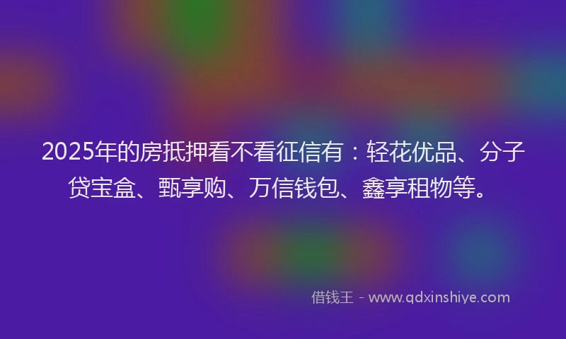 2025年的房抵押看不看征信有：轻花优品、分子贷宝盒、甄享购、万信钱包、鑫享租物等。
