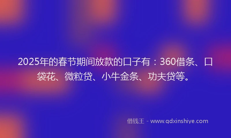 2025年的春节期间放款的口子有：360借条、口袋花、微粒贷、小牛金条、功夫贷等。