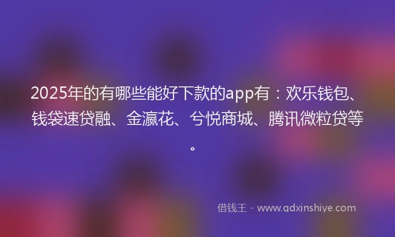 2025年的有哪些能好下款的app有：欢乐钱包、钱袋速贷融、金瀛花、兮悦商城、腾讯微粒贷等。
