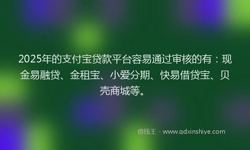 2025年的支付宝贷款平台容易通过审核的有：现金易融贷、金租宝、小爱分期、快易借贷宝、贝壳商城等。