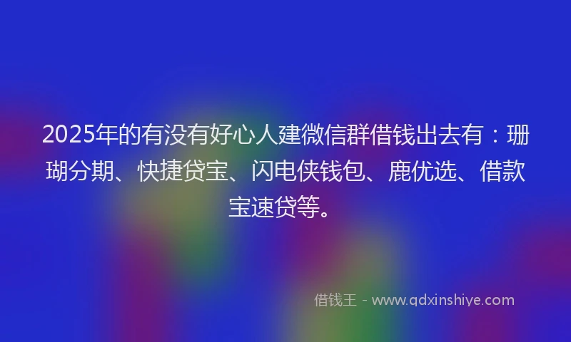 2025年的有没有好心人建微信群借钱出去有：珊瑚分期、快捷贷宝、闪电侠钱包、鹿优选、借款宝速贷等。