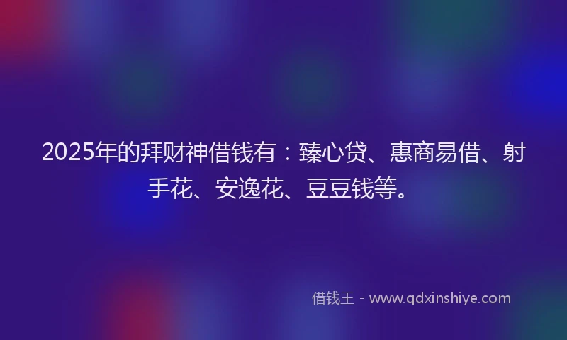 2025年的拜财神借钱有：臻心贷、惠商易借、射手花、安逸花、豆豆钱等。