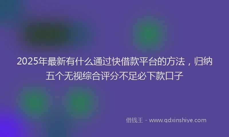 2025年最新有什么通过快借款平台的方法，归纳五个无视综合评分不足必下款口子