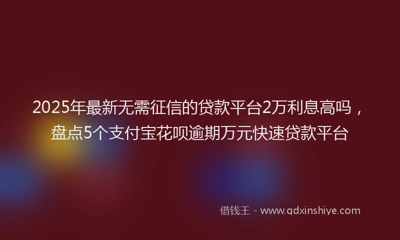 2025年最新无需征信的贷款平台2万利息高吗，盘点5个支付宝花呗逾期万元快速贷款平台