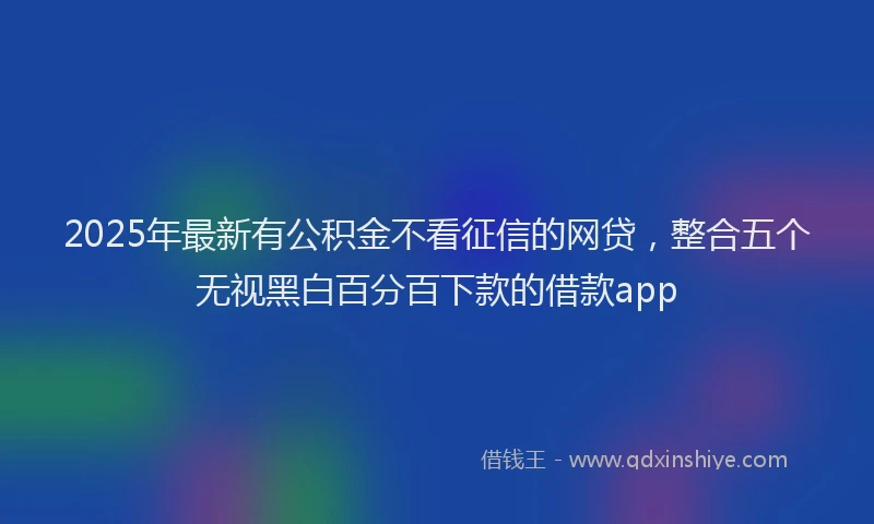 2025年最新有公积金不看征信的网贷，整合五个无视黑白百分百下款的借款app