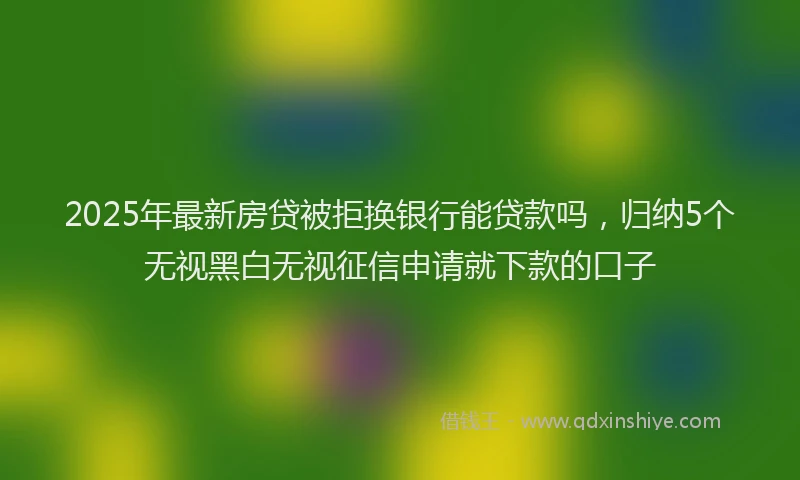 2025年最新房贷被拒换银行能贷款吗，归纳5个无视黑白无视征信申请就下款的口子