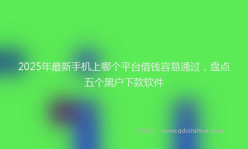 2025年最新手机上哪个平台借钱容易通过，盘点五个黑户下款软件