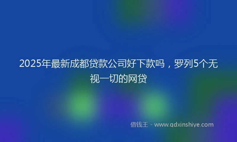 2025年最新成都贷款公司好下款吗，罗列5个无视一切的网贷