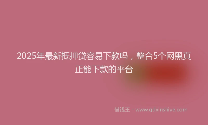 2025年最新抵押贷容易下款吗，整合5个网黑真正能下款的平台
