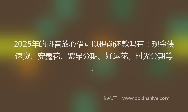 2025年的抖音放心借可以提前还款吗有：现金侠速贷、安鑫花、紫晶分期、好运花、时光分期等。