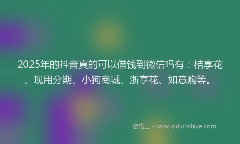 2025年的抖音真的可以借钱到微信吗有：桔享花、现用分期、小狗商城、浙享花、如意购等。