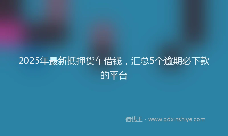 2025年最新抵押货车借钱，汇总5个逾期必下款的平台