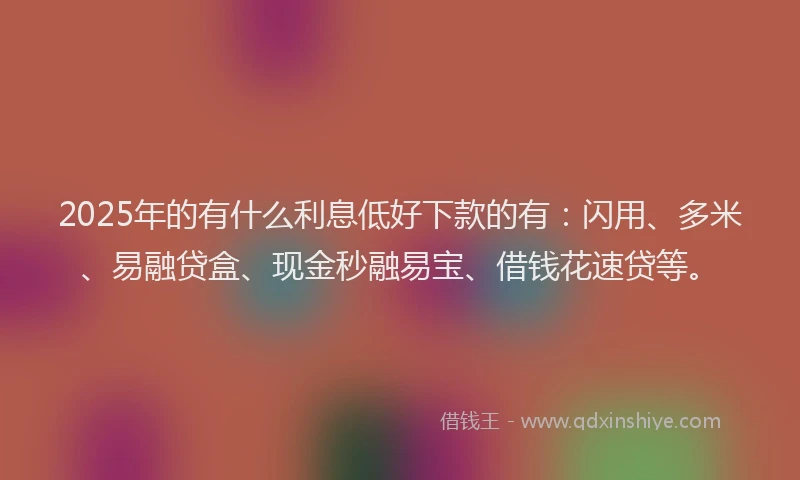 2025年的有什么利息低好下款的有：闪用、多米、易融贷盒、现金秒融易宝、借钱花速贷等。