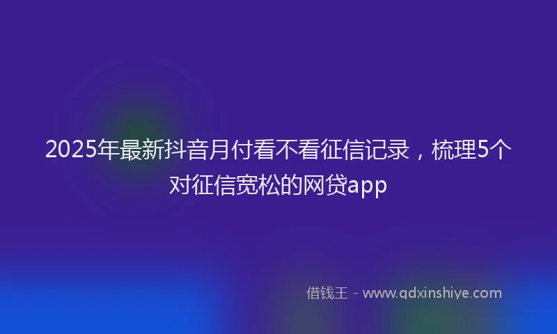 2025年最新抖音月付看不看征信记录，梳理5个对征信宽松的网贷app