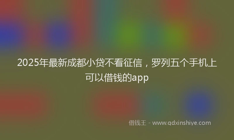 2025年最新成都小贷不看征信，罗列五个手机上可以借钱的app