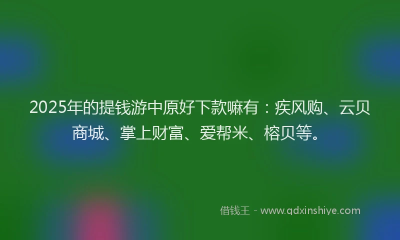 2025年的提钱游中原好下款嘛有：疾风购、云贝商城、掌上财富、爱帮米、榕贝等。