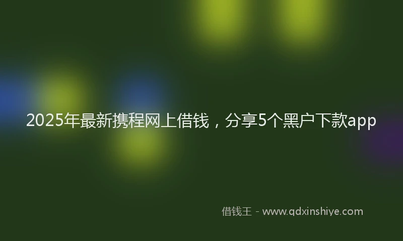 2025年最新携程网上借钱，分享5个黑户下款app