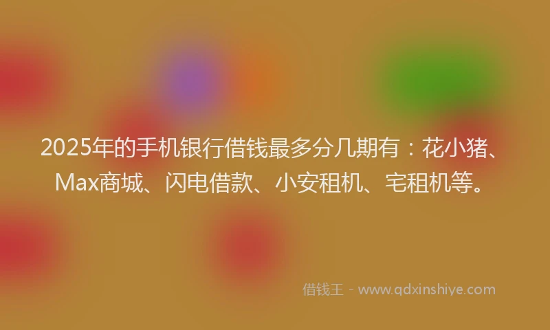 2025年的手机银行借钱最多分几期有：花小猪、Max商城、闪电借款、小安租机、宅租机等。