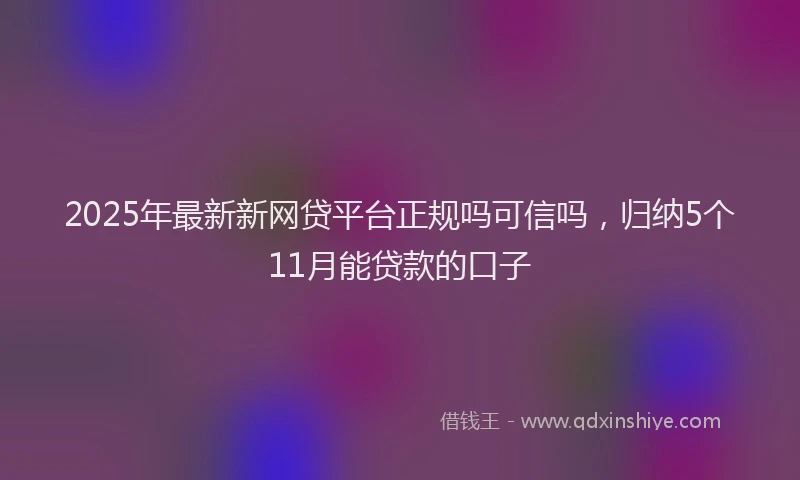 2025年最新新网贷平台正规吗可信吗，归纳5个11月能贷款的口子