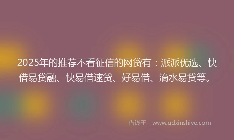 2025年的推荐不看征信的网贷有：派派优选、快借易贷融、快易借速贷、好易借、滴水易贷等。