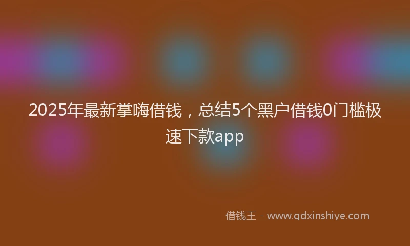 2025年最新掌嗨借钱，总结5个黑户借钱0门槛极速下款app
