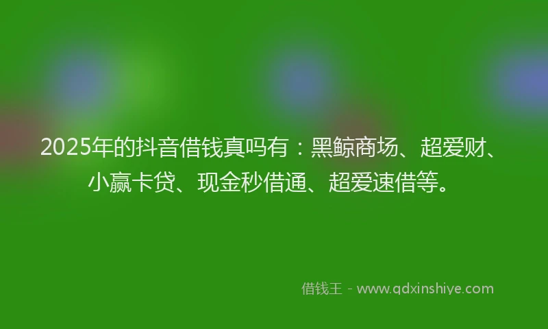 2025年的抖音借钱真吗有：黑鲸商场、超爱财、小赢卡贷、现金秒借通、超爱速借等。