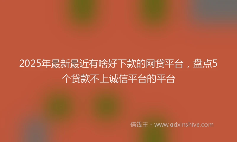 2025年最新最近有啥好下款的网贷平台，盘点5个贷款不上诚信平台的平台
