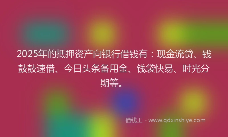 2025年的抵押资产向银行借钱有：现金流贷、钱鼓鼓速借、今日头条备用金、钱袋快易、时光分期等。