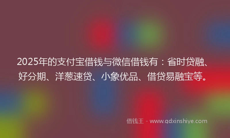 2025年的支付宝借钱与微信借钱有：省时贷融、好分期、洋葱速贷、小象优品、借贷易融宝等。