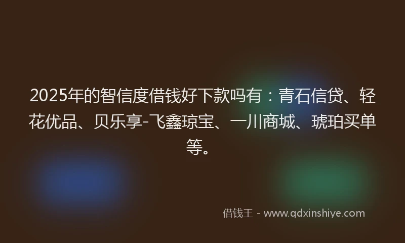 2025年的智信度借钱好下款吗有：青石信贷、轻花优品、贝乐享-飞鑫琼宝、一川商城、琥珀买单等。