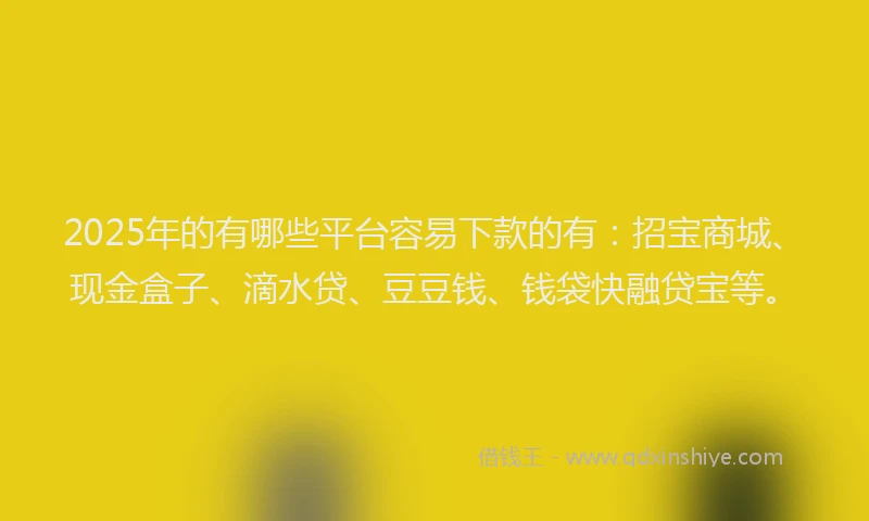 2025年的有哪些平台容易下款的有：招宝商城、现金盒子、滴水贷、豆豆钱、钱袋快融贷宝等。