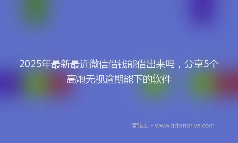 2025年最新最近微信借钱能借出来吗，分享5个高炮无视逾期能下的软件