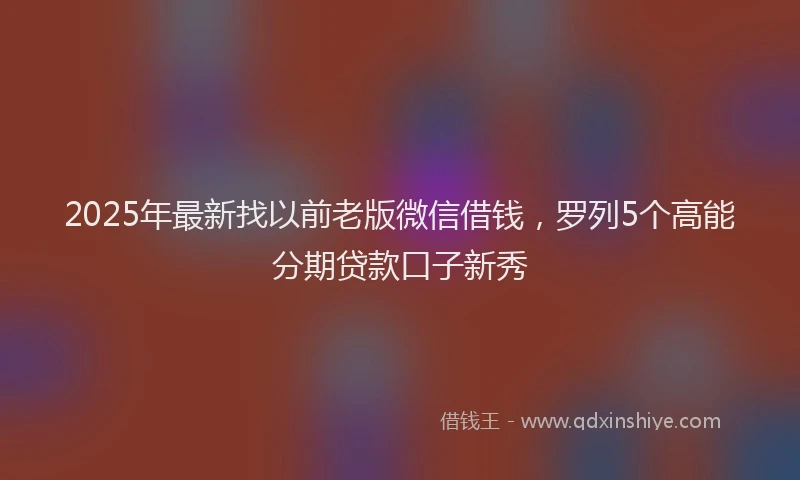 2025年最新找以前老版微信借钱，罗列5个高能分期贷款口子新秀