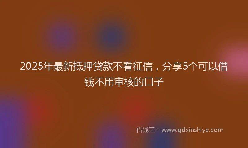 2025年最新抵押贷款不看征信，分享5个可以借钱不用审核的口子