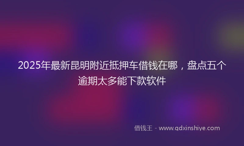 2025年最新昆明附近抵押车借钱在哪，盘点五个逾期太多能下款软件