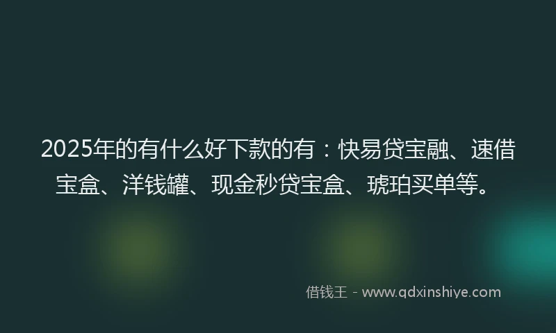 2025年的有什么好下款的有：快易贷宝融、速借宝盒、洋钱罐、现金秒贷宝盒、琥珀买单等。