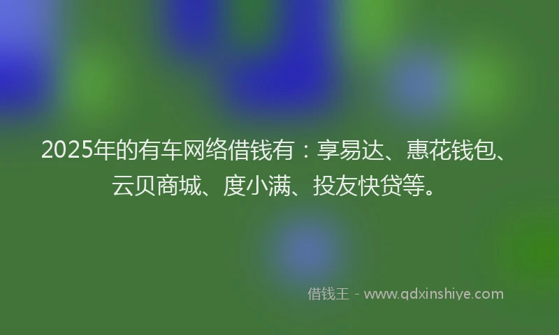 2025年的有车网络借钱有：享易达、惠花钱包、云贝商城、度小满、投友快贷等。