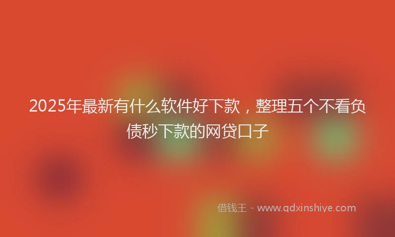 2025年最新有什么软件好下款，整理五个不看负债秒下款的网贷口子
