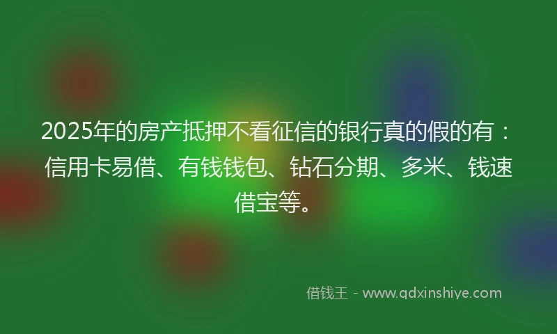 2025年的房产抵押不看征信的银行真的假的有：信用卡易借、有钱钱包、钻石分期、多米、钱速借宝等。