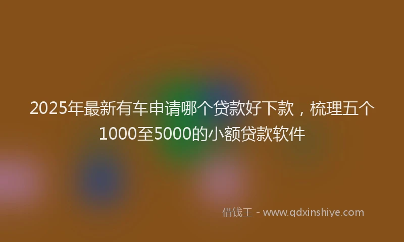 2025年最新有车申请哪个贷款好下款，梳理五个1000至5000的小额贷款软件