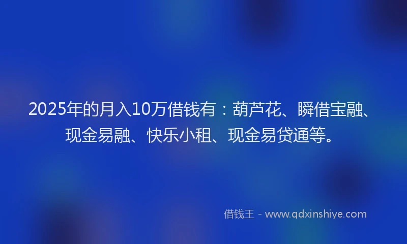2025年的月入10万借钱有：葫芦花、瞬借宝融、现金易融、快乐小租、现金易贷通等。