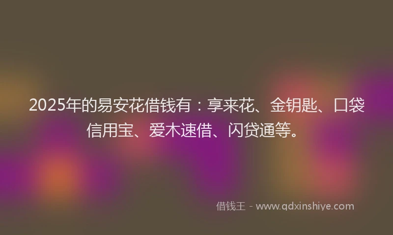 2025年的易安花借钱有:享来花、金钥匙、口袋信用宝、爱木速借、闪贷通等。