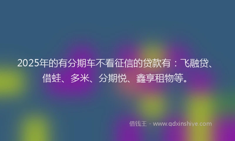 2025年的有分期车不看征信的贷款有：飞融贷、借蛙、多米、分期悦、鑫享租物等。