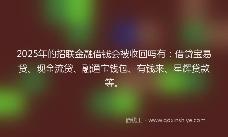 2025年的招联金融借钱会被收回吗有：借贷宝易贷、现金流贷、融通宝钱包、有钱来、星辉贷款等。