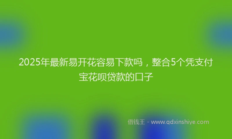 2025年最新易开花容易下款吗，整合5个凭支付宝花呗贷款的口子