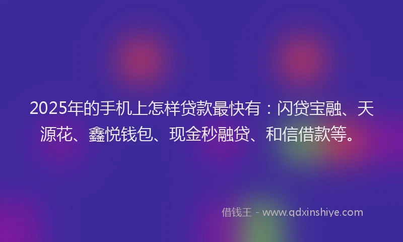 2025年的手机上怎样贷款最快有：闪贷宝融、天源花、鑫悦钱包、现金秒融贷、和信借款等。