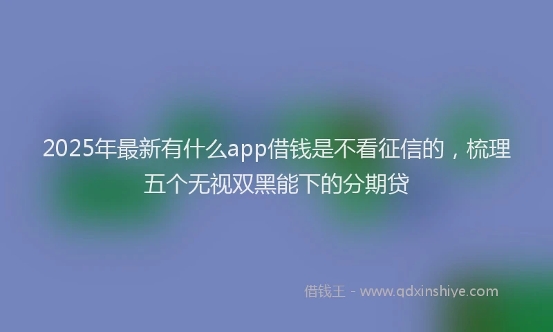 2025年最新有什么app借钱是不看征信的，梳理五个无视双黑能下的分期贷