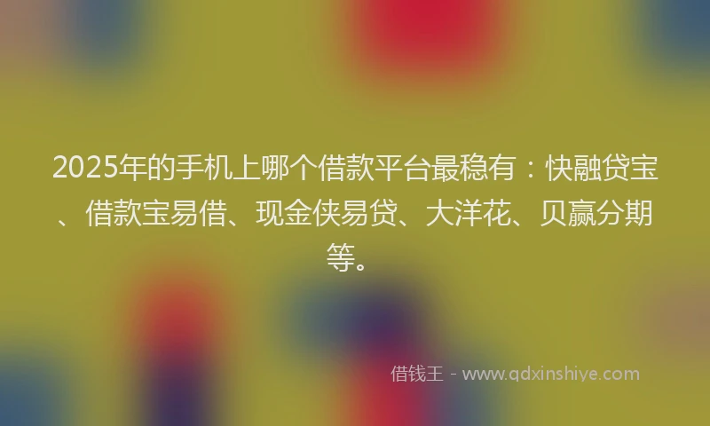 2025年的手机上哪个借款平台最稳有：快融贷宝、借款宝易借、现金侠易贷、大洋花、贝赢分期等。
