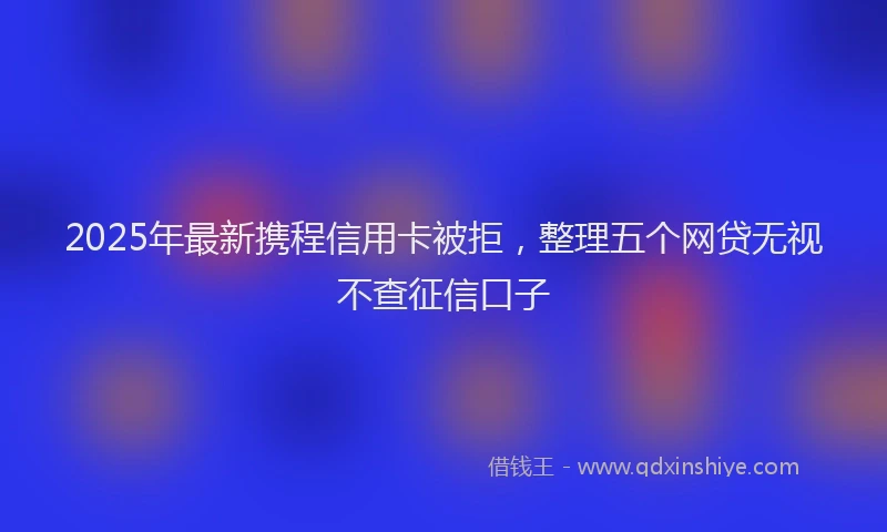 2025年最新携程信用卡被拒，整理五个网贷无视不查征信口子