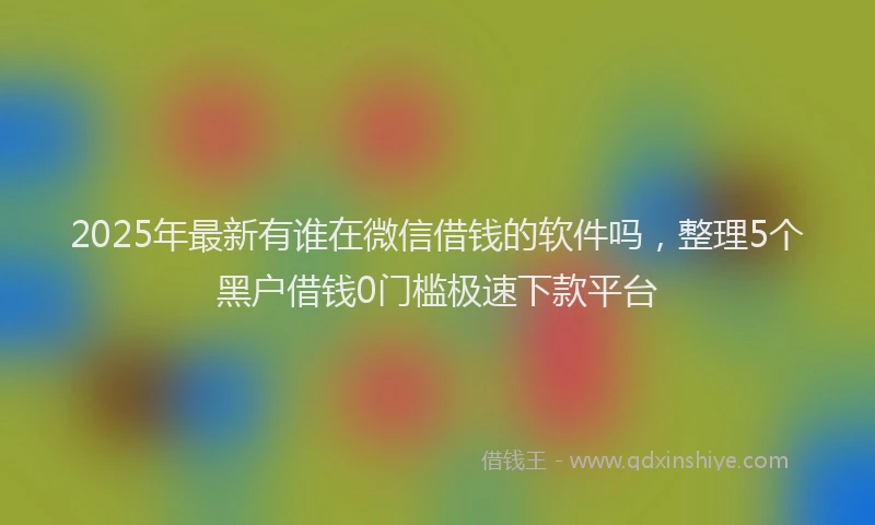 2025年最新有谁在微信借钱的软件吗，整理5个黑户借钱0门槛极速下款平台
